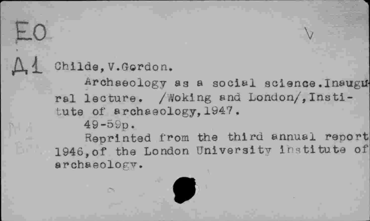 ﻿Ghilde,V.Gordon.
Archaeology аз a social science.InaugU ral lecture. /Woking and London/,Insti-tute of archaeology,1947.
49-59p.
Reprinted from the third annual report 1946,of the London University Institute of archaeology.